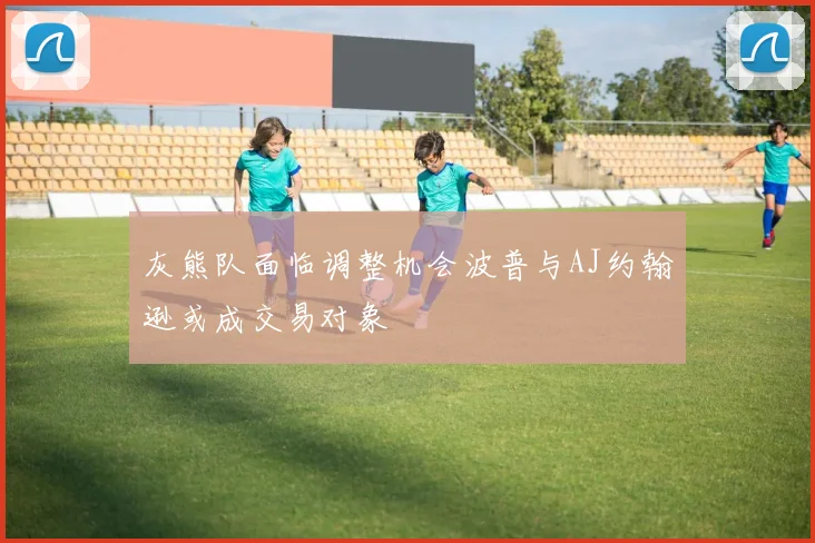 灰熊队面临调整机会波普与AJ约翰逊或成交易对象