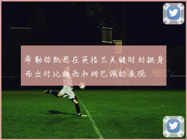 希勒称凯恩在英格兰关键时刻挺身而出对比梅西和姆巴佩的表现