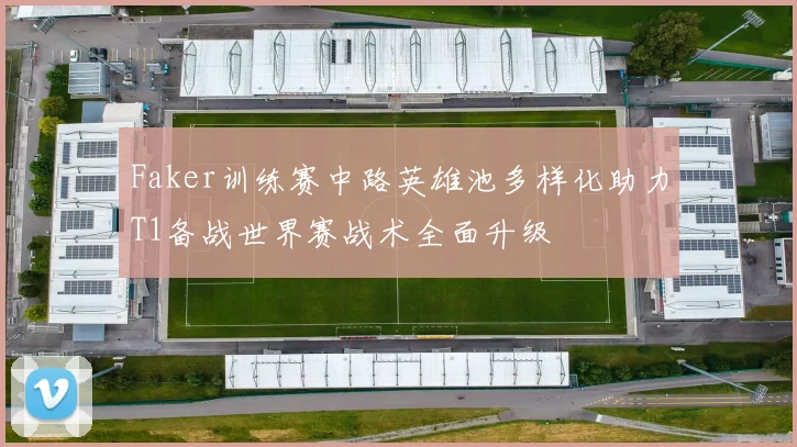 Faker训练赛中路英雄池多样化助力T1备战世界赛战术全面升级