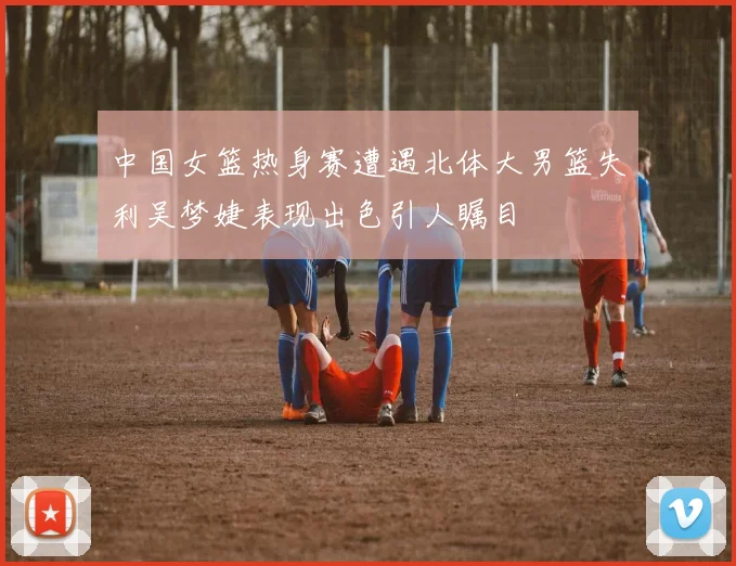 中国女篮热身赛遭遇北体大男篮失利吴梦婕表现出色引人瞩目