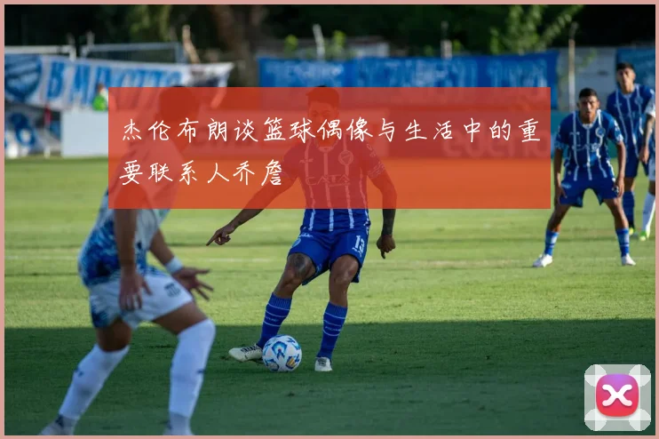 杰伦布朗谈篮球偶像与生活中的重要联系人乔詹