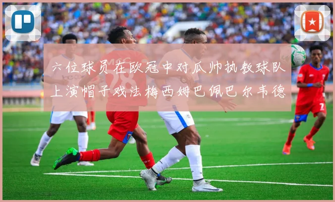六位球员在欧冠中对瓜帅执教球队上演帽子戏法梅西姆巴佩巴尔韦德等人齐聚