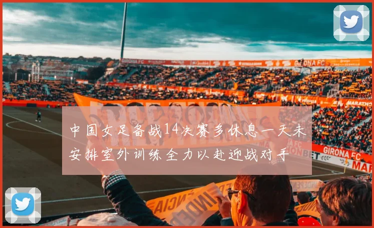 中国女足备战14决赛多休息一天未安排室外训练全力以赴迎战对手