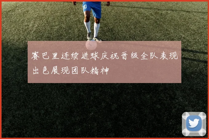 赛巴里连续进球庆祝晋级全队表现出色展现团队精神