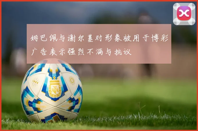姆巴佩与谢尔基对形象被用于博彩广告表示强烈不满与抗议
