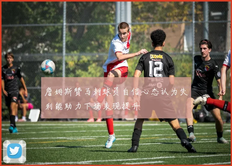 詹姆斯赞马刺球员自信心态认为失利能助力下场表现提升