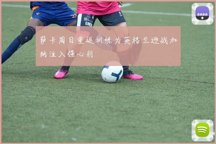 萨卡周日重返训练为英格兰迎战加纳注入强心剂