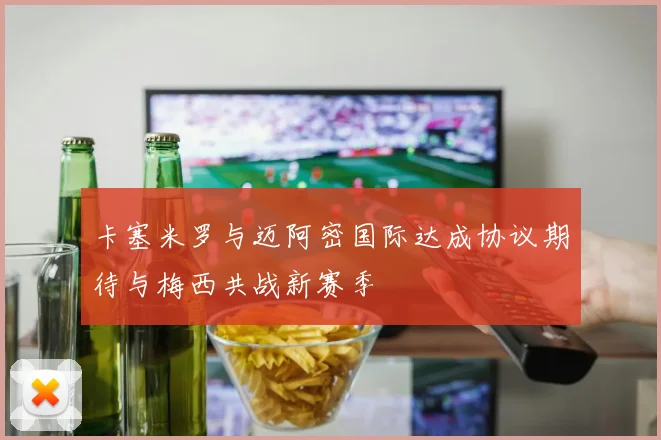 卡塞米罗与迈阿密国际达成协议期待与梅西共战新赛季