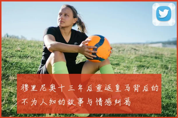 穆里尼奥十三年后重返皇马背后的不为人知的故事与情感纠葛