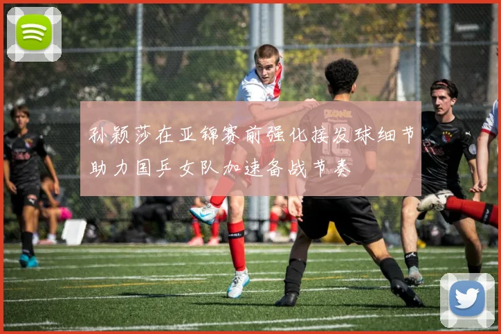 孙颖莎在亚锦赛前强化接发球细节助力国乒女队加速备战节奏