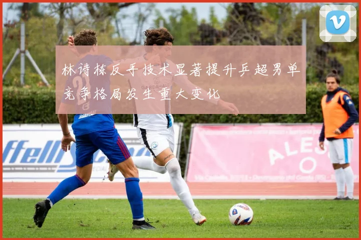 林诗栋反手技术显著提升乒超男单竞争格局发生重大变化