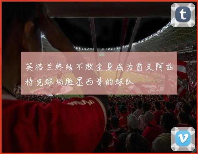 英格兰终结不败金身成为首支阿兹特克球场胜墨西哥的球队