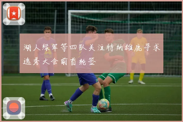湖人绿军等四队关注特纳雄鹿寻求选秀大会前首轮签