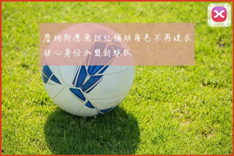 詹姆斯愿意担任辅助角色不再追求核心身份加盟新球队