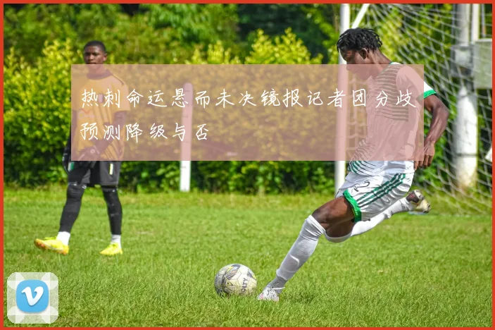 热刺命运悬而未决镜报记者团分歧预测降级与否