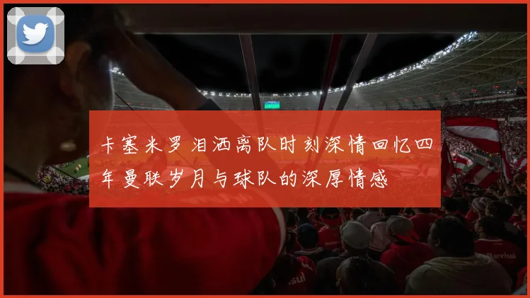 卡塞米罗泪洒离队时刻深情回忆四年曼联岁月与球队的深厚情感