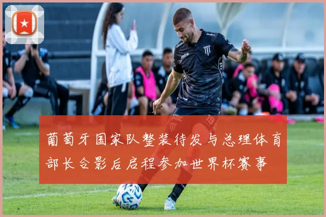 葡萄牙国家队整装待发与总理体育部长合影后启程参加世界杯赛事