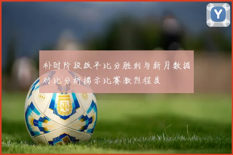 补时阶段扳平比分胜利与新月数据对比分析揭示比赛激烈程度