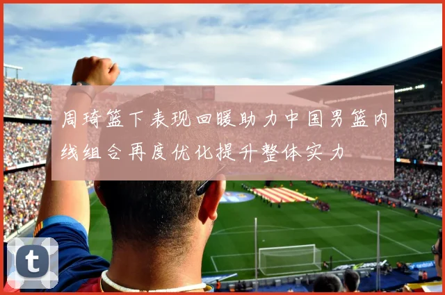 周琦篮下表现回暖助力中国男篮内线组合再度优化提升整体实力